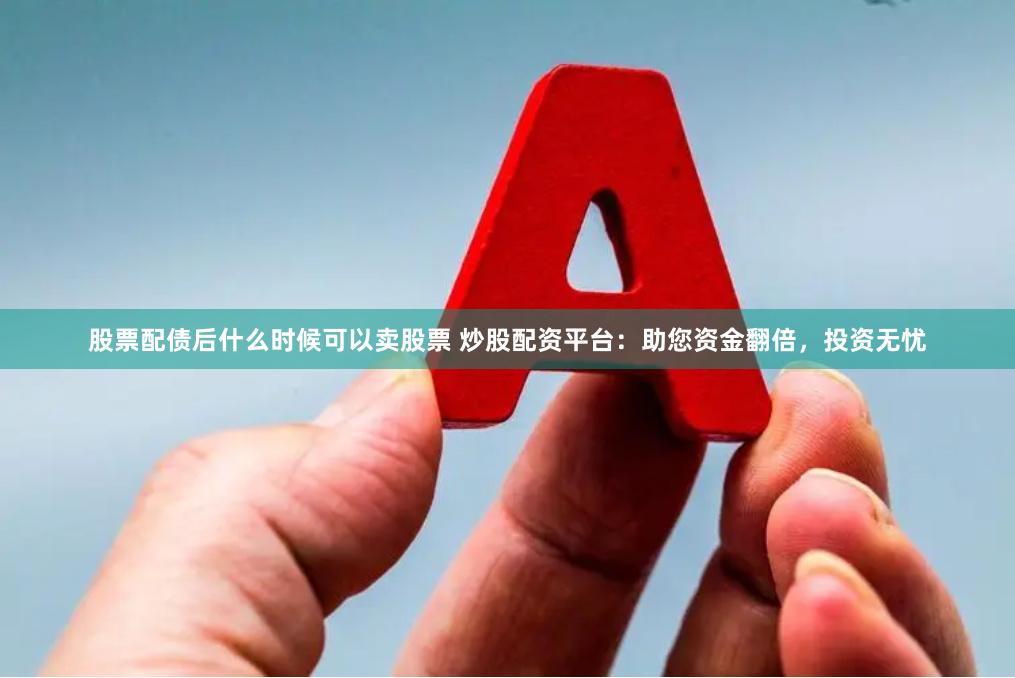 股票配债后什么时候可以卖股票 炒股配资平台：助您资金翻倍，投资无忧
