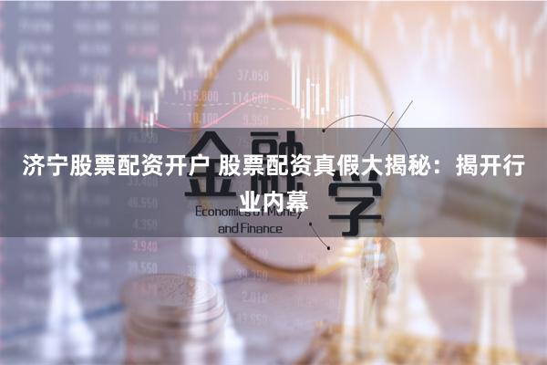 济宁股票配资开户 股票配资真假大揭秘：揭开行业内幕