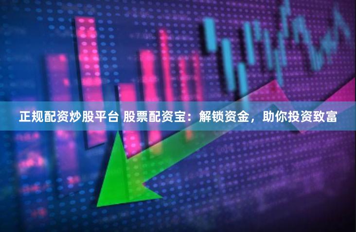 正规配资炒股平台 股票配资宝：解锁资金，助你投资致富